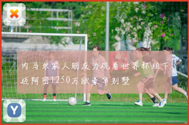 内马尔家人朋友为观看世界杯租下迈阿密1250万欧豪华别墅