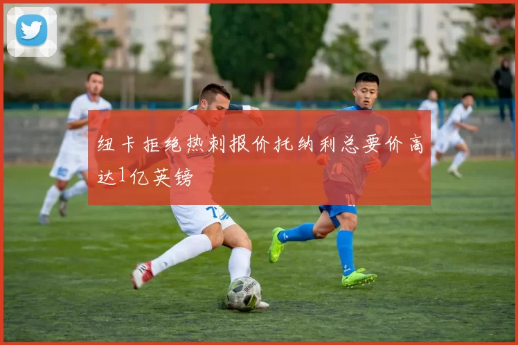 纽卡拒绝热刺报价托纳利总要价高达1亿英镑