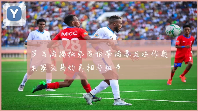 罗马诺揭秘弗洛伦蒂诺幕后运作奥利塞交易的真相与细节
