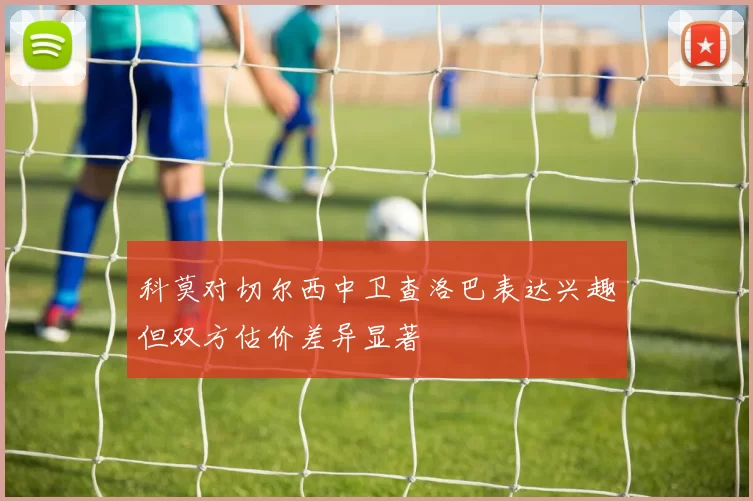 科莫对切尔西中卫查洛巴表达兴趣但双方估价差异显著