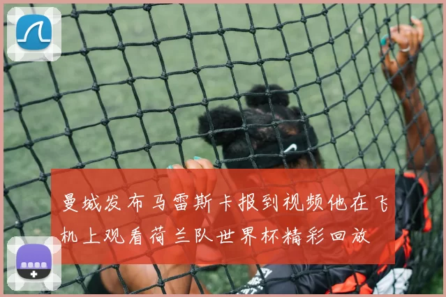 曼城发布马雷斯卡报到视频他在飞机上观看荷兰队世界杯精彩回放