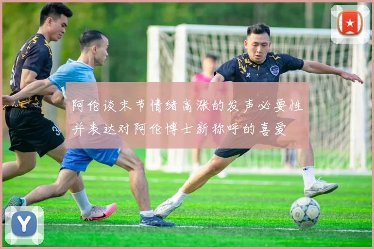 阿伦谈末节情绪高涨的发声必要性并表达对阿伦博士新称呼的喜爱