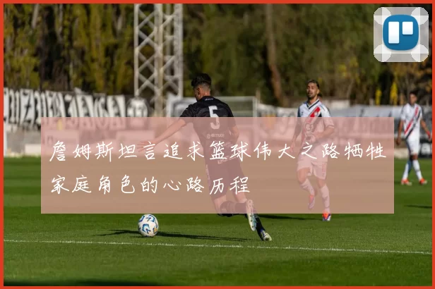 詹姆斯坦言追求篮球伟大之路牺牲家庭角色的心路历程