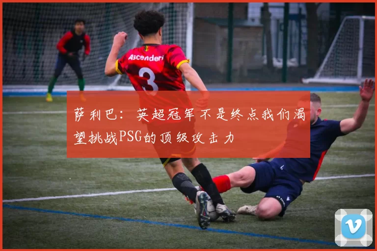 萨利巴：英超冠军不是终点我们渴望挑战PSG的顶级攻击力