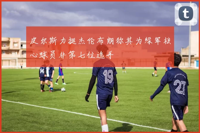 皮尔斯力挺杰伦布朗称其为绿军核心球员非第七位选手