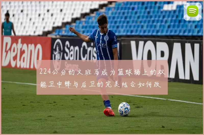 224公分的文班马成为篮球场上的双能卫中锋与后卫的完美结合如何改变比赛格局