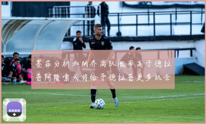 墨菲分析加纳乔离队概率高于德拉普阿隆索或将给予德拉普更多机会