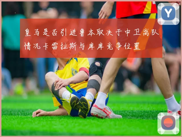 皇马是否引进鲁本取决于中卫离队情况卡雷拉斯与库库竞争位置
