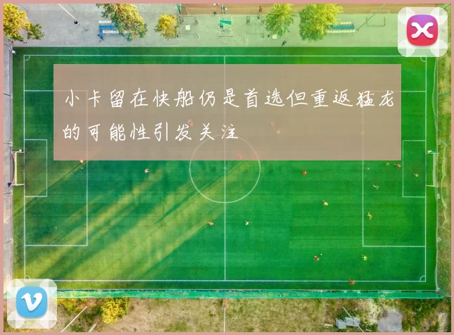 小卡留在快船仍是首选但重返猛龙的可能性引发关注