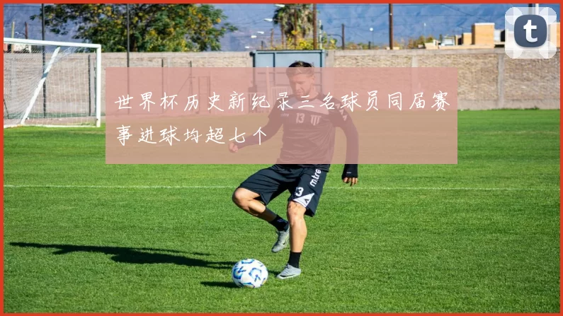 世界杯历史新纪录三名球员同届赛事进球均超七个