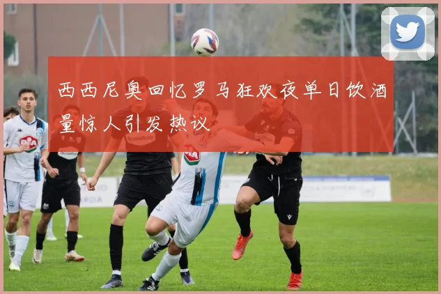 西西尼奥回忆罗马狂欢夜单日饮酒量惊人引发热议