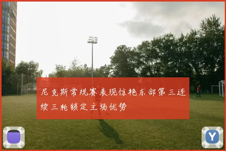 尼克斯常规赛表现惊艳东部第三连续三轮锁定主场优势