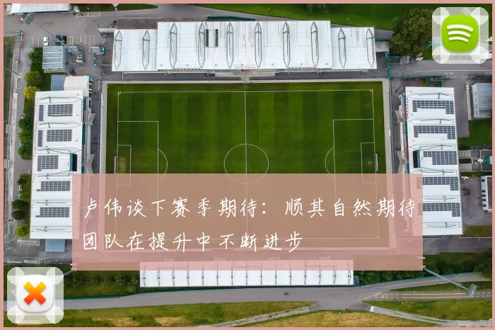 卢伟谈下赛季期待：顺其自然期待团队在提升中不断进步