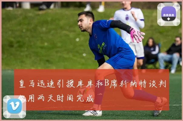 皇马迅速引援库库和B席科纳特谈判仅用两天时间完成